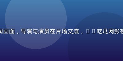 影视圈内幕新闻画面，导演与演员在片场交流，51吃瓜网影视专区独家报道