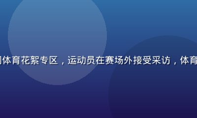 51吃瓜网体育花絮专区，运动员在赛场外接受采访，体育圈八卦新闻